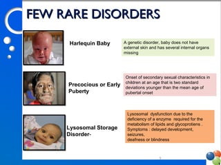 99
A genetic disorder, baby does not have
external skin and has several internal organs
missing
Onset of secondary sexual characteristics in
children at an age that is two standard
deviations younger than the mean age of
pubertal onset
Lysosomal dysfunction due to the
deficiency of a enzyme required for the
metabolism of lipids and glycoprotiens .
Symptoms : delayed development,
seizures,
deafness or blindness
Harlequin Baby
Precocious or Early
Puberty
Lysosomal Storage
Disorder-
FEW RARE DISORDERSFEW RARE DISORDERS
 