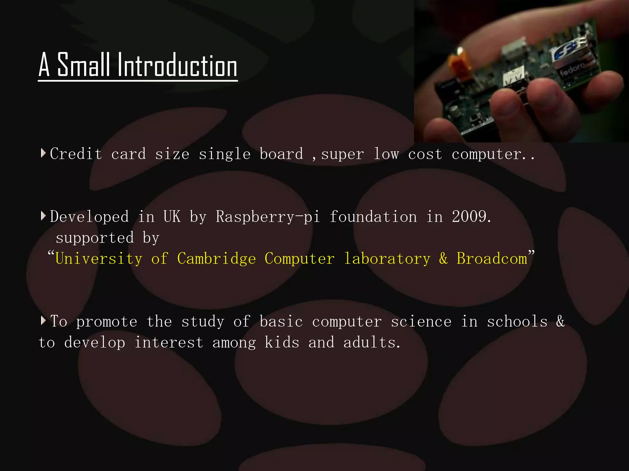 A Small Introduction

A Small Introduction

-credit card size single board ,super low cost computer..
Credit card size single board ,super low cost computer..

-Developed in UK by Raspberry-pi foundation in 2009.

Developed the study of basic computer science 2009.
-to promote in UK by Raspberry-pi foundation in in schools.

supported by
“University of Cambridge Computer laboratory & Broadcom”

-element 14,RS components and Egoman tech corp,these are the
distributors of the product all over the world.
To promote the study of basic computer science in schools &
to develop interest among kids and adults.

 