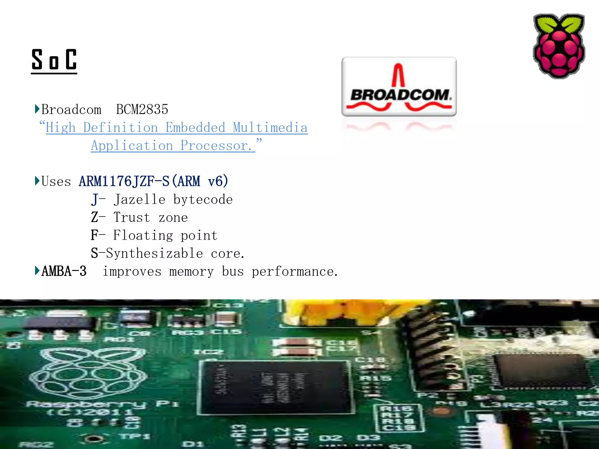 SoC
Broadcom BCM2835
“High Definition Embedded Multimedia
Application Processor.”
Uses ARM1176JZF-S(ARM v6)
J- Jazelle bytecode
Z- Trust zone
F- Floating point
S-Synthesizable core.
AMBA-3 improves memory bus performance.

 