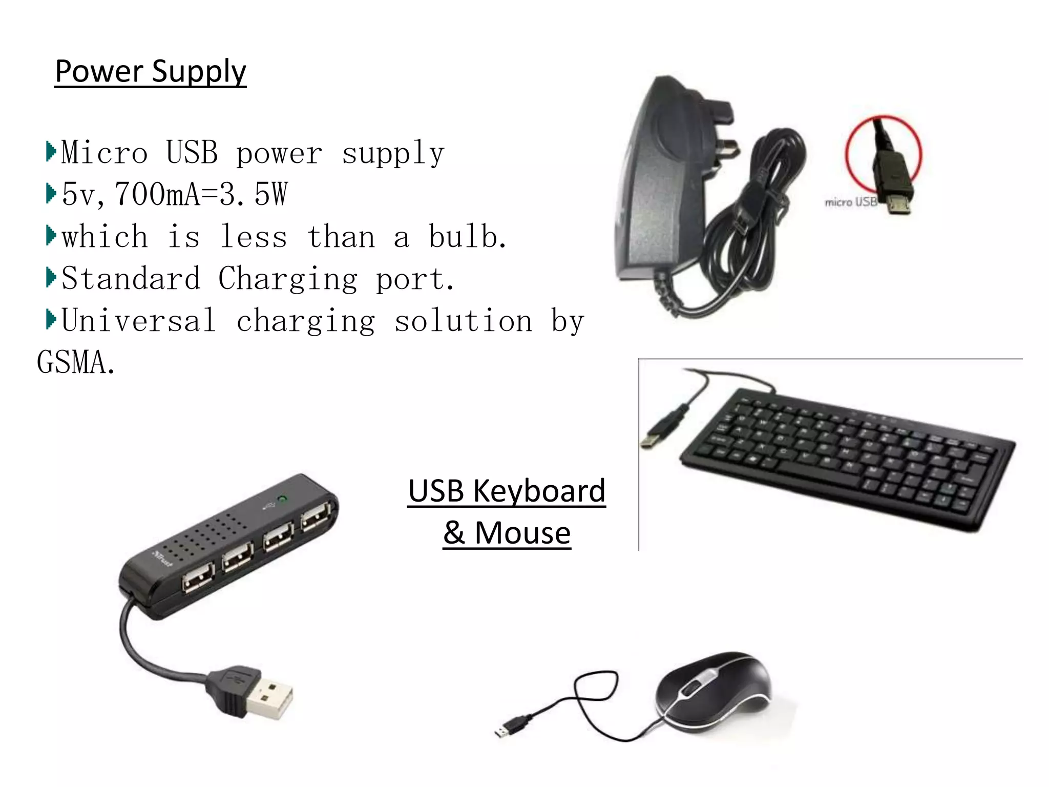 Power Supply
Micro USB power supply
5v,700mA=3.5W
which is less than a bulb.
Standard Charging port.
Universal charging solution by
GSMA.

USB Keyboard
& Mouse

 