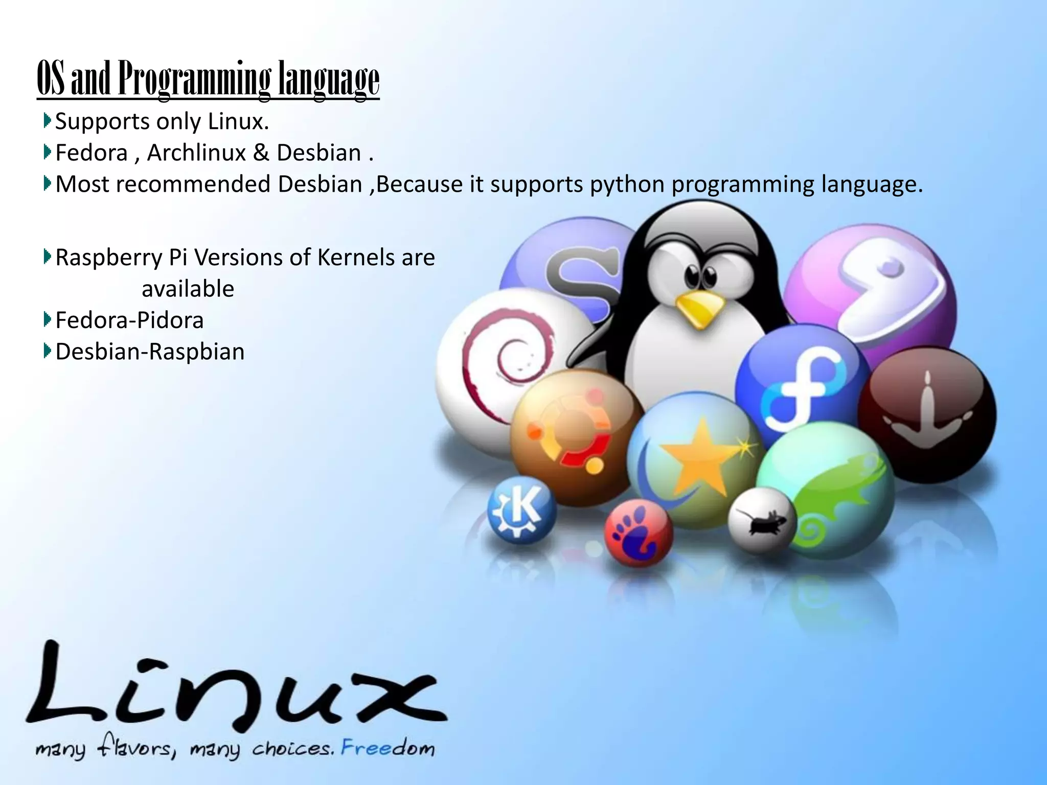 OS
-mainly linux based OS.
Supports only Linux.
Fedora , Archlinux & Desbian .
Most recommended Desbian ,Because it supports python programming language.

OS and Programming language

Raspberry Pi Versions of Kernels are
available
Fedora-Pidora
Desbian-Raspbian

 