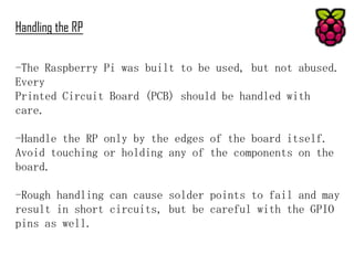 Handling the RP
-The Raspberry Pi was built to be used, but not abused.
Every
Printed Circuit Board (PCB) should be handled with
care.
-Handle the RP only by the edges of the board itself.
Avoid touching or holding any of the components on the
board.
-Rough handling can cause solder points to fail and may
result in short circuits, but be careful with the GPIO
pins as well.

 