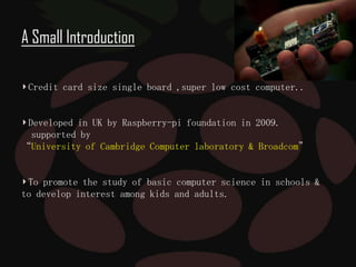 A Small Introduction

A Small Introduction

-credit card size single board ,super low cost computer..
Credit card size single board ,super low cost computer..

-Developed in UK by Raspberry-pi foundation in 2009.

Developed the study of basic computer science 2009.
-to promote in UK by Raspberry-pi foundation in in schools.

supported by
“University of Cambridge Computer laboratory & Broadcom”

-element 14,RS components and Egoman tech corp,these are the
distributors of the product all over the world.
To promote the study of basic computer science in schools &
to develop interest among kids and adults.

 