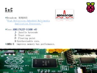 SoC
Broadcom BCM2835
“High Definition Embedded Multimedia
Application Processor.”
Uses ARM1176JZF-S(ARM v6)
J- Jazelle bytecode
Z- Trust zone
F- Floating point
S-Synthesizable core.
AMBA-3 improves memory bus performance.

 