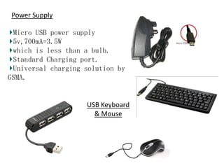 Power Supply
Micro USB power supply
5v,700mA=3.5W
which is less than a bulb.
Standard Charging port.
Universal charging solution by
GSMA.

USB Keyboard
& Mouse

 