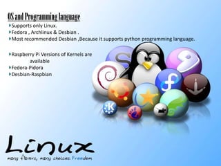 OS
-mainly linux based OS.
Supports only Linux.
Fedora , Archlinux & Desbian .
Most recommended Desbian ,Because it supports python programming language.

OS and Programming language

Raspberry Pi Versions of Kernels are
available
Fedora-Pidora
Desbian-Raspbian

 
