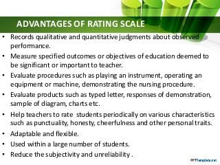 ADVANTAGES OF RATING SCALE
• Records qualitative and quantitative judgments about observed
performance.
• Measure specified outcomes or objectives of education deemed to
be significant or important to teacher.
• Evaluate procedures such as playing an instrument, operating an
equipment or machine, demonstrating the nursing procedure.
• Evaluate products such as typed letter, responses of demonstration,
sample of diagram, charts etc.
• Help teachers to rate students periodically on various characteristics
such as punctuality, honesty, cheerfulness and other personal traits.
• Adaptable and flexible.
• Used within a large number of students.
• Reduce the subjectivity and unreliability .
 