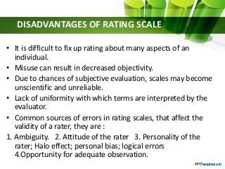 DISADVANTAGES OF RATING SCALE
• It is difficult to fix up rating about many aspects of an
individual.
• Misuse can result in decreased objectivity.
• Due to chances of subjective evaluation, scales may become
unscientific and unreliable.
• Lack of uniformity with which terms are interpreted by the
evaluator.
• Common sources of errors in rating scales, that affect the
validity of a rater, they are :
1. Ambiguity. 2. Attitude of the rater 3. Personality of the
rater; Halo effect; personal bias; logical errors
4.Opportunity for adequate observation.
 