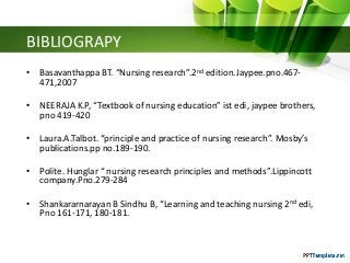 BIBLIOGRAPY
• Basavanthappa BT. “Nursing research”.2nd edition.Jaypee.pno.467-
471,2007
• NEERAJA K.P, “Textbook of nursing education” ist edi, jaypee brothers,
pno 419-420
• Laura.A.Talbot. “principle and practice of nursing research”. Mosby’s
publications.pp no.189-190.
• Polite. Hunglar “ nursing research principles and methods”.Lippincott
company.Pno.279-284
• Shankararnarayan B Sindhu B, “Learning and teaching nursing 2nd edi,
Pno 161-171, 180-181.
 