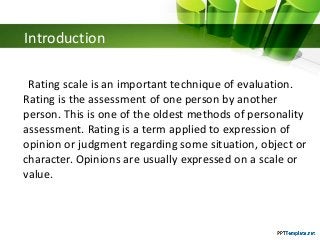 Introduction
Rating scale is an important technique of evaluation.
Rating is the assessment of one person by another
person. This is one of the oldest methods of personality
assessment. Rating is a term applied to expression of
opinion or judgment regarding some situation, object or
character. Opinions are usually expressed on a scale or
value.
 