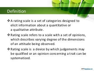 Definition
A rating scale is a set of categories designed to
elicit information about a quantitative or
a qualitative attribute.
Rating scale refers to a scale with a set of opinions,
which describes varying degree of the dimensions
of an attitude being observed.
Rating scale is a device by which judgements may
be qualified or an opinion concerning a trait can be
systematized.
 