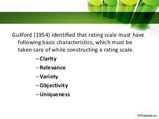 Guilford (1954) identified that rating scale must have
following basic characteristics, which must be
taken care of while constructing a rating scale.
–Clarity
–Relevance
–Variety
–Objectivity
–Uniqueness
 