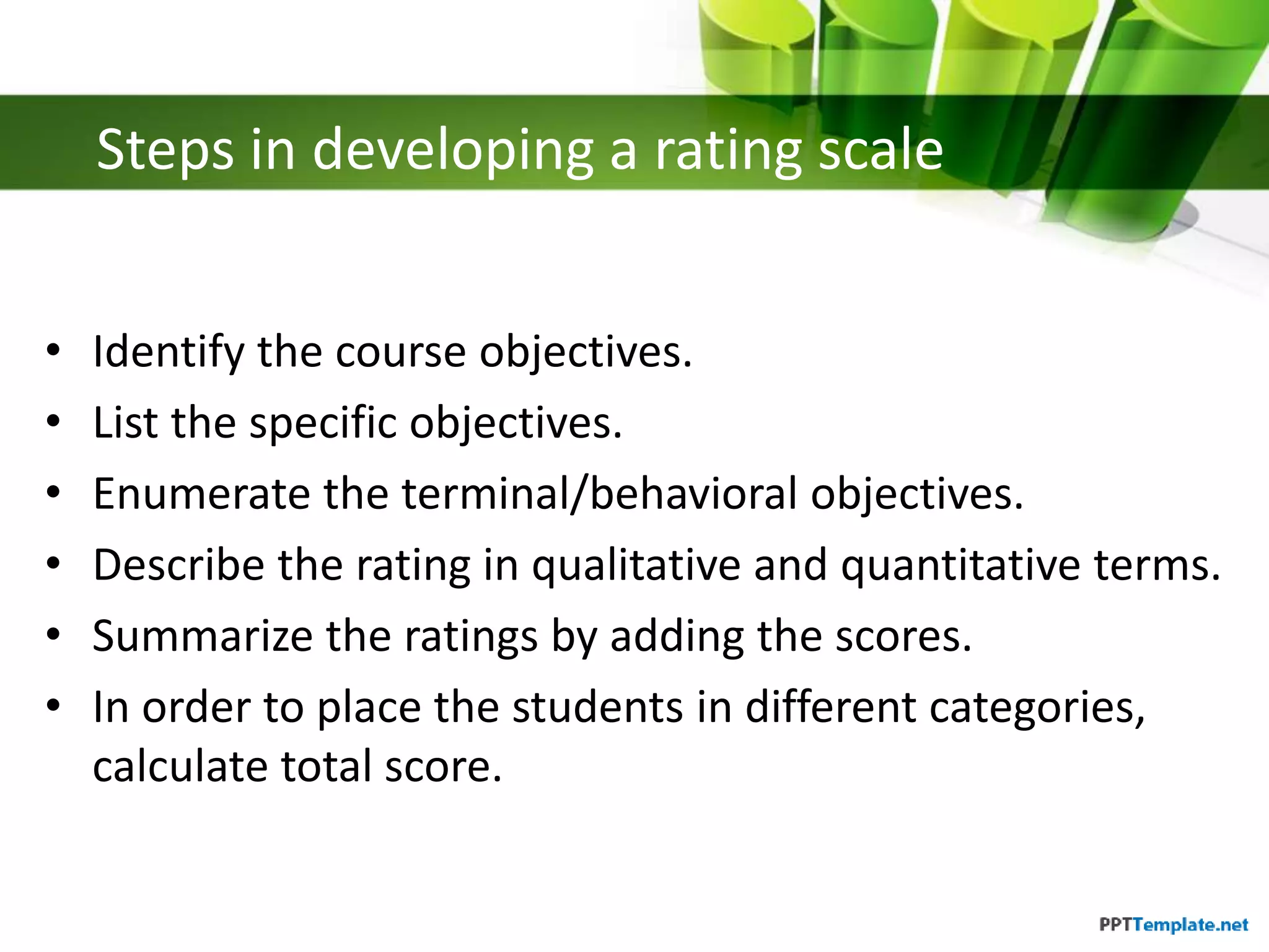 Steps in developing a rating scale
• Identify the course objectives.
• List the specific objectives.
• Enumerate the terminal/behavioral objectives.
• Describe the rating in qualitative and quantitative terms.
• Summarize the ratings by adding the scores.
• In order to place the students in different categories,
calculate total score.
 