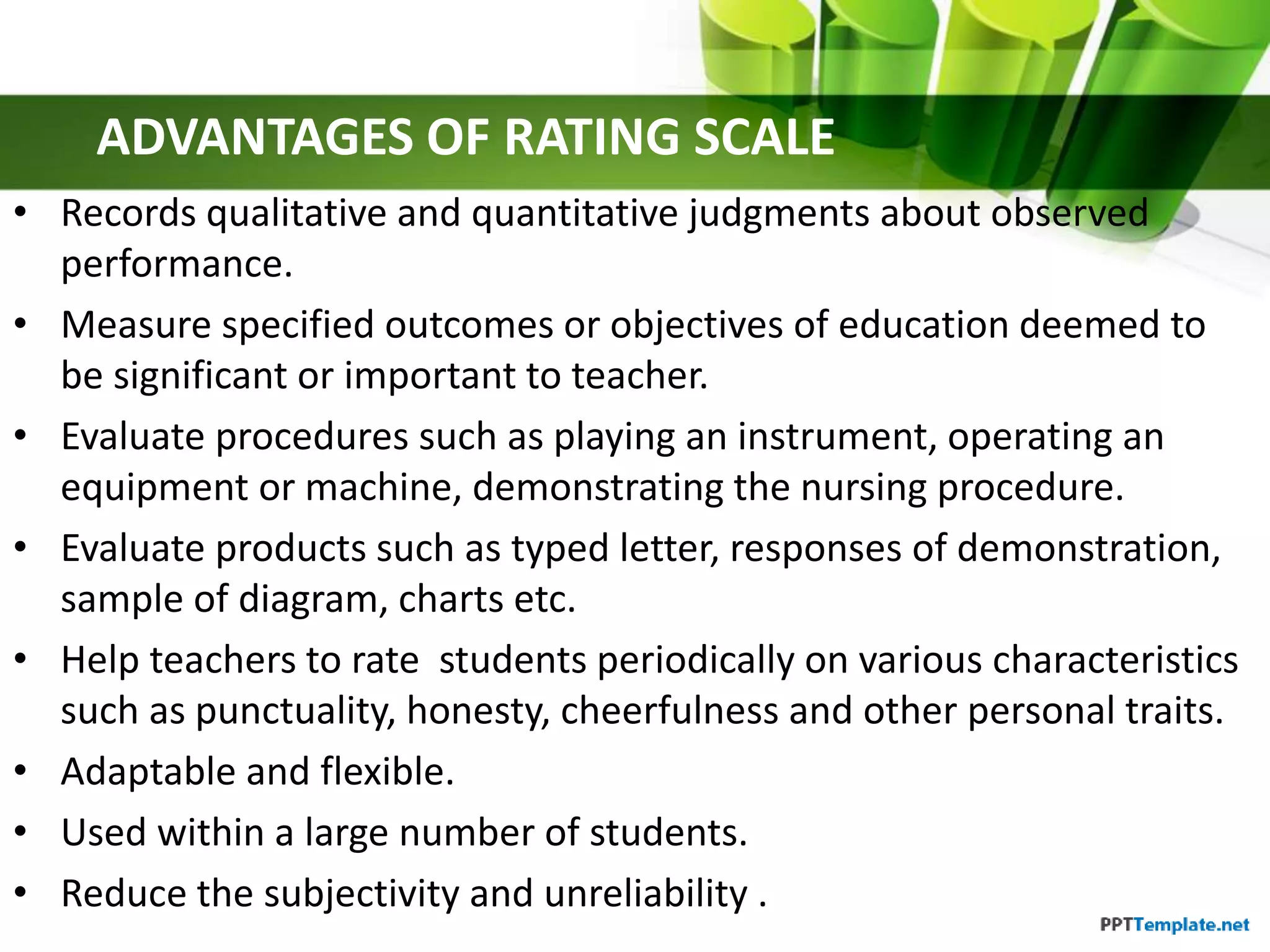 ADVANTAGES OF RATING SCALE
• Records qualitative and quantitative judgments about observed
performance.
• Measure specified outcomes or objectives of education deemed to
be significant or important to teacher.
• Evaluate procedures such as playing an instrument, operating an
equipment or machine, demonstrating the nursing procedure.
• Evaluate products such as typed letter, responses of demonstration,
sample of diagram, charts etc.
• Help teachers to rate students periodically on various characteristics
such as punctuality, honesty, cheerfulness and other personal traits.
• Adaptable and flexible.
• Used within a large number of students.
• Reduce the subjectivity and unreliability .
 