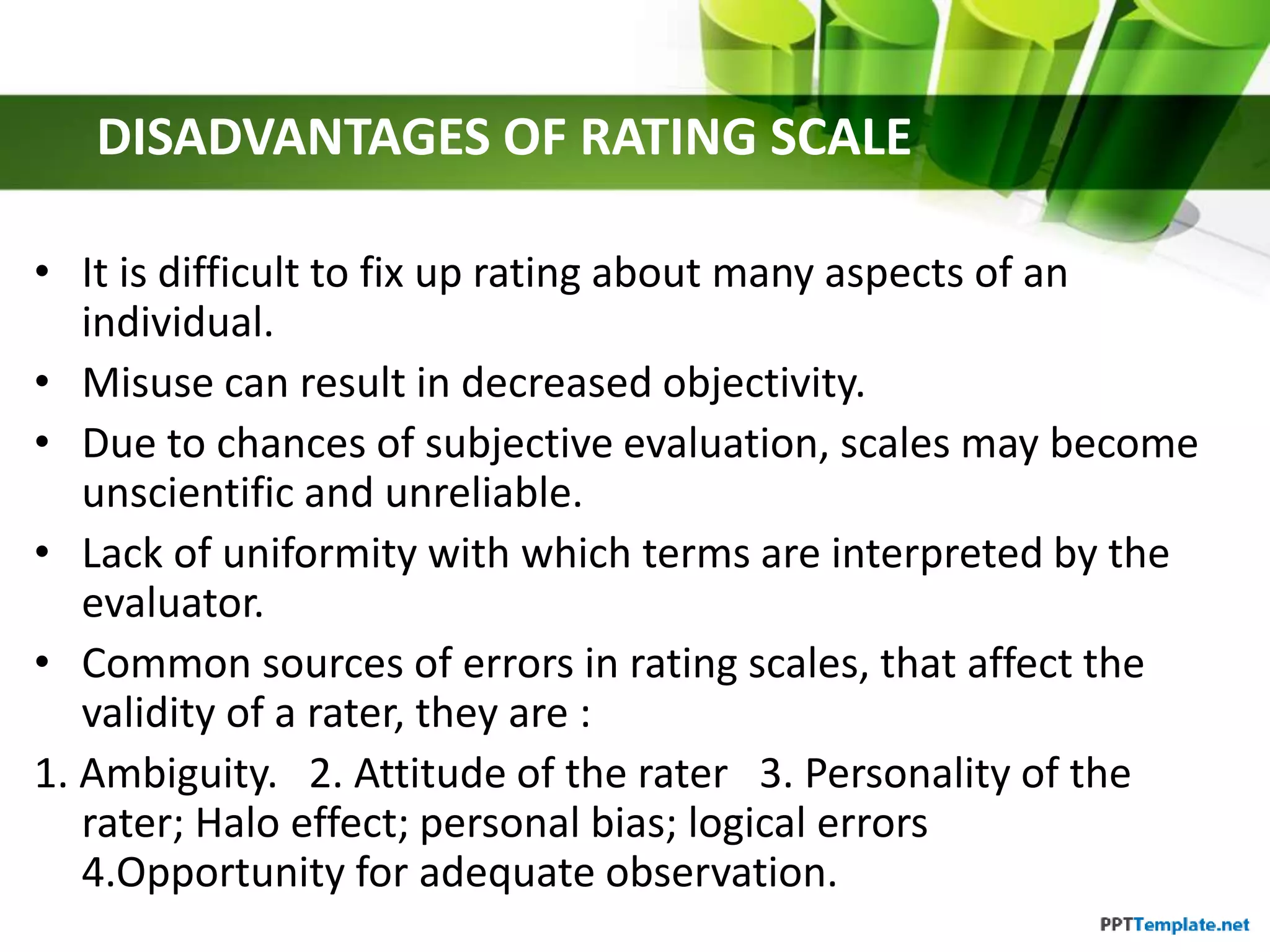 DISADVANTAGES OF RATING SCALE
• It is difficult to fix up rating about many aspects of an
individual.
• Misuse can result in decreased objectivity.
• Due to chances of subjective evaluation, scales may become
unscientific and unreliable.
• Lack of uniformity with which terms are interpreted by the
evaluator.
• Common sources of errors in rating scales, that affect the
validity of a rater, they are :
1. Ambiguity. 2. Attitude of the rater 3. Personality of the
rater; Halo effect; personal bias; logical errors
4.Opportunity for adequate observation.
 