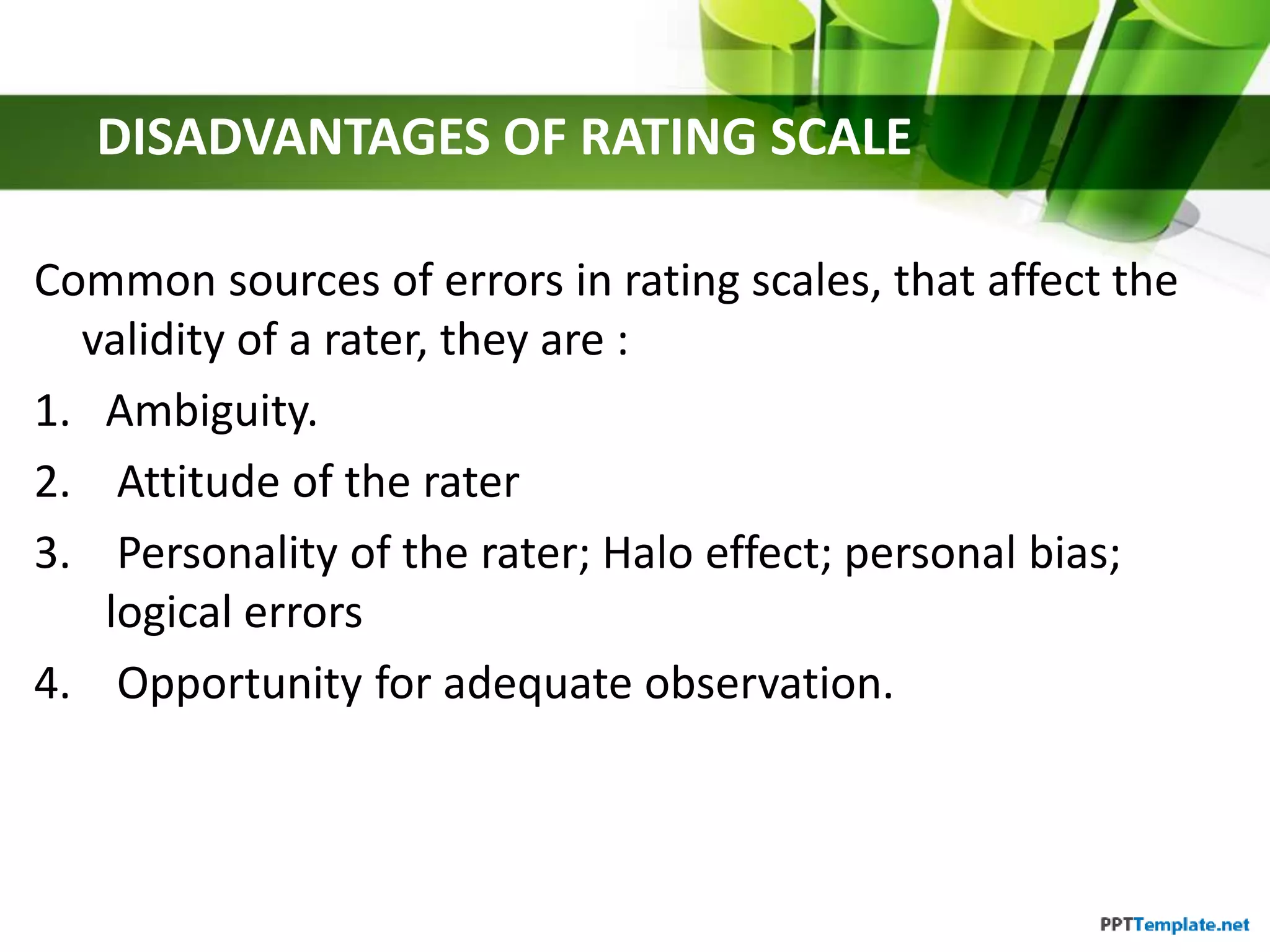 DISADVANTAGES OF RATING SCALE
Common sources of errors in rating scales, that affect the
validity of a rater, they are :
1. Ambiguity.
2. Attitude of the rater
3. Personality of the rater; Halo effect; personal bias;
logical errors
4. Opportunity for adequate observation.
 