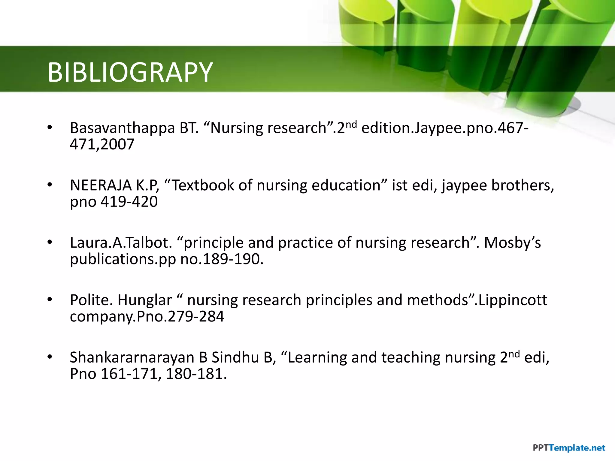 BIBLIOGRAPY
• Basavanthappa BT. “Nursing research”.2nd edition.Jaypee.pno.467-
471,2007
• NEERAJA K.P, “Textbook of nursing education” ist edi, jaypee brothers,
pno 419-420
• Laura.A.Talbot. “principle and practice of nursing research”. Mosby’s
publications.pp no.189-190.
• Polite. Hunglar “ nursing research principles and methods”.Lippincott
company.Pno.279-284
• Shankararnarayan B Sindhu B, “Learning and teaching nursing 2nd edi,
Pno 161-171, 180-181.
 
