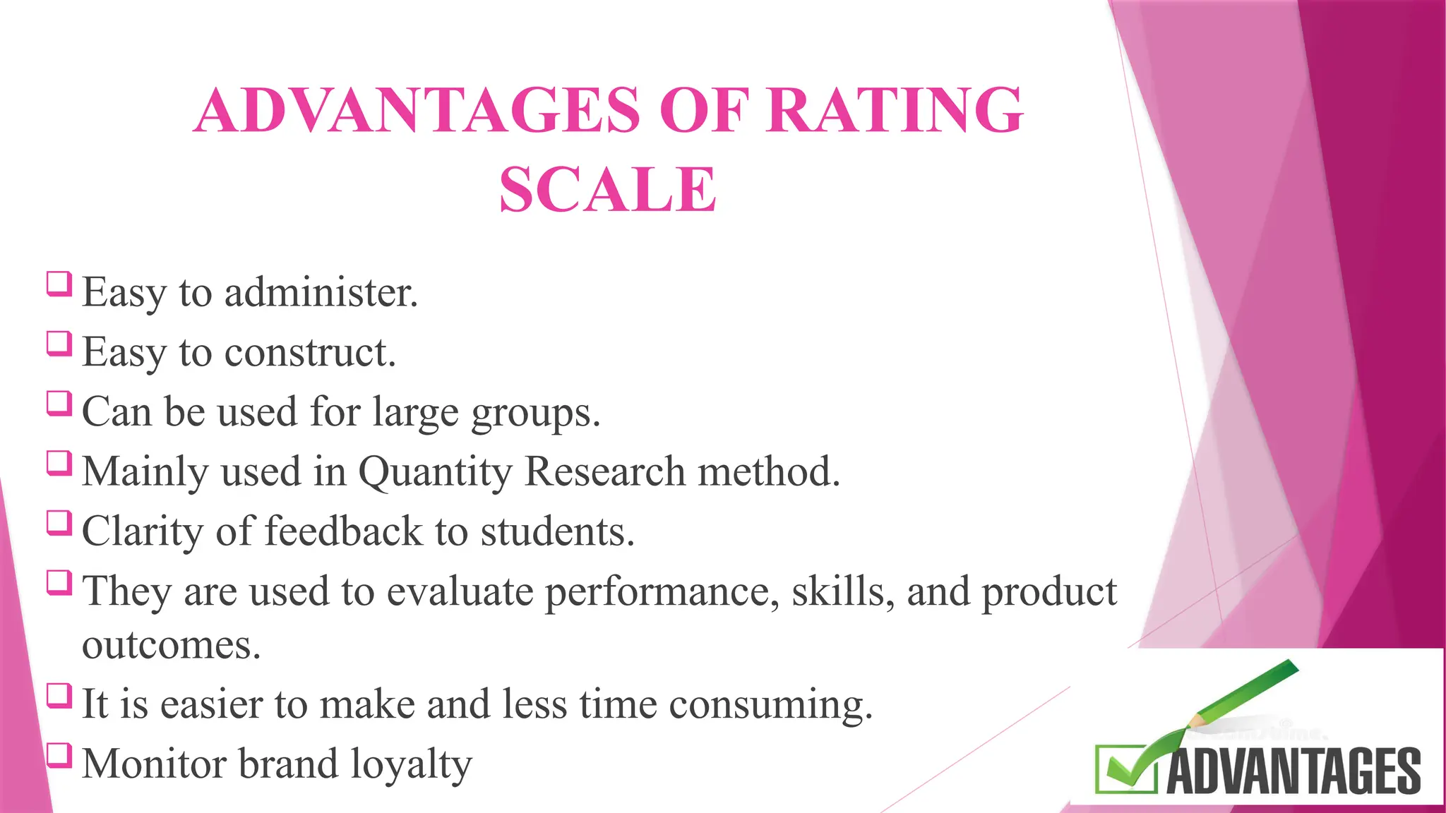 ADVANTAGES OF RATING
SCALE
 Easy to administer.
 Easy to construct.
 Can be used for large groups.
 Mainly used in Quantity Research method.
 Clarity of feedback to students.
 They are used to evaluate performance, skills, and product
outcomes.
 It is easier to make and less time consuming.
 Monitor brand loyalty
 