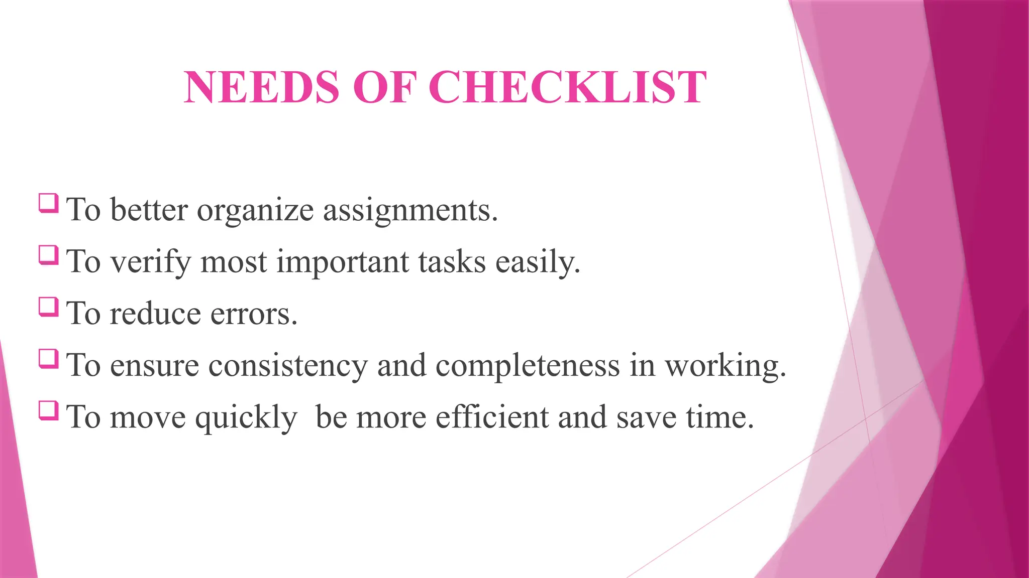 NEEDS OF CHECKLIST
 To better organize assignments.
 To verify most important tasks easily.
 To reduce errors.
 To ensure consistency and completeness in working.
 To move quickly be more efficient and save time.
 