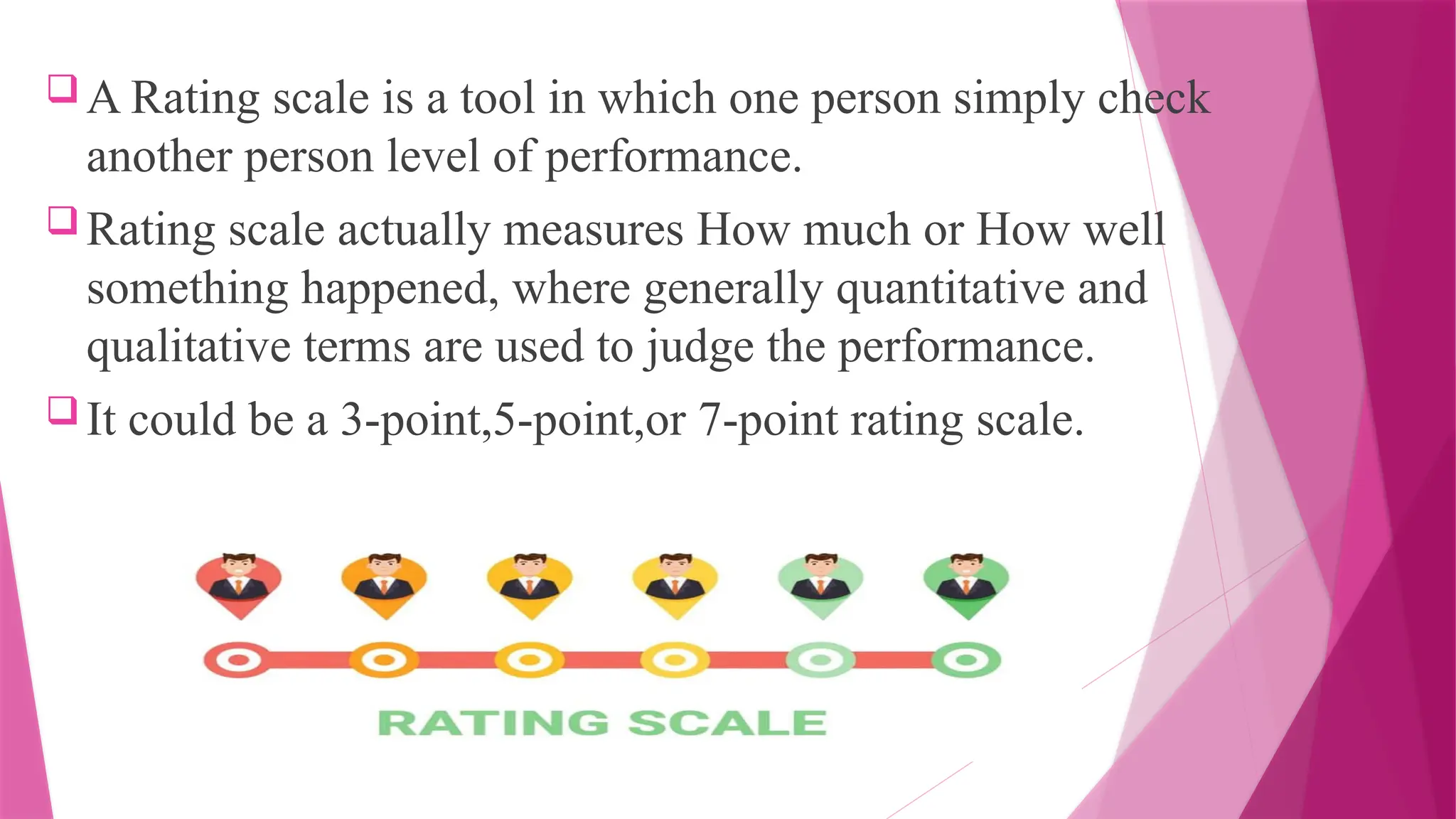  A Rating scale is a tool in which one person simply check
another person level of performance.
 Rating scale actually measures How much or How well
something happened, where generally quantitative and
qualitative terms are used to judge the performance.
 It could be a 3-point,5-point,or 7-point rating scale.
 