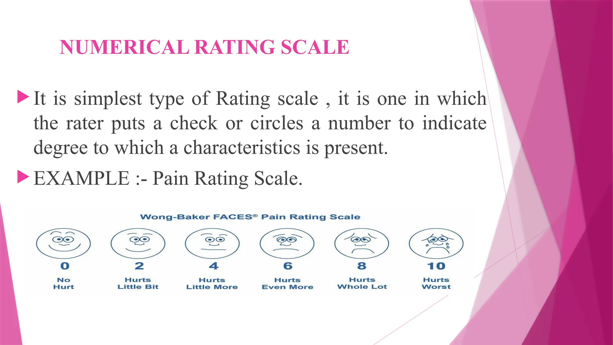 NUMERICAL RATING SCALE
 It is simplest type of Rating scale , it is one in which
the rater puts a check or circles a number to indicate
degree to which a characteristics is present.
 EXAMPLE :- Pain Rating Scale.
 