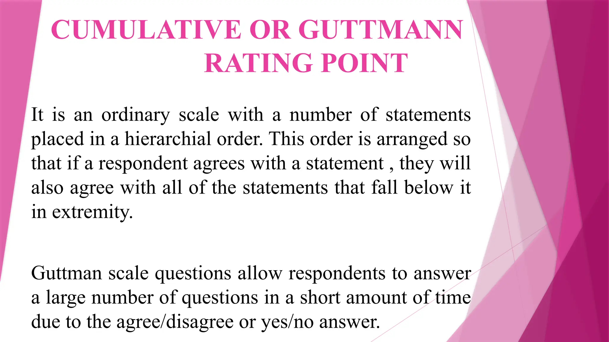 CUMULATIVE OR GUTTMANN
RATING POINT
It is an ordinary scale with a number of statements
placed in a hierarchial order. This order is arranged so
that if a respondent agrees with a statement , they will
also agree with all of the statements that fall below it
in extremity.
Guttman scale questions allow respondents to answer
a large number of questions in a short amount of time
due to the agree/disagree or yes/no answer.
 