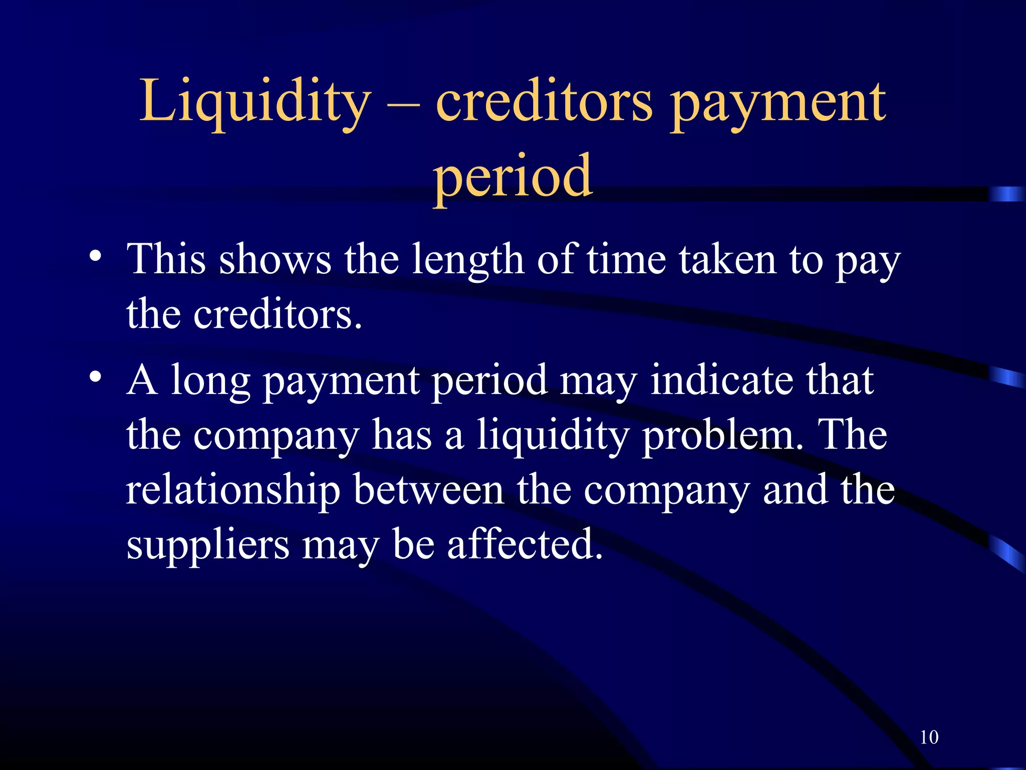 Liquidity – creditors payment
              period
• This shows the length of time taken to pay
  the creditors.
• A long payment period may indicate that
  the company has a liquidity problem. The
  relationship between the company and the
  suppliers may be affected.



                                               10
 
