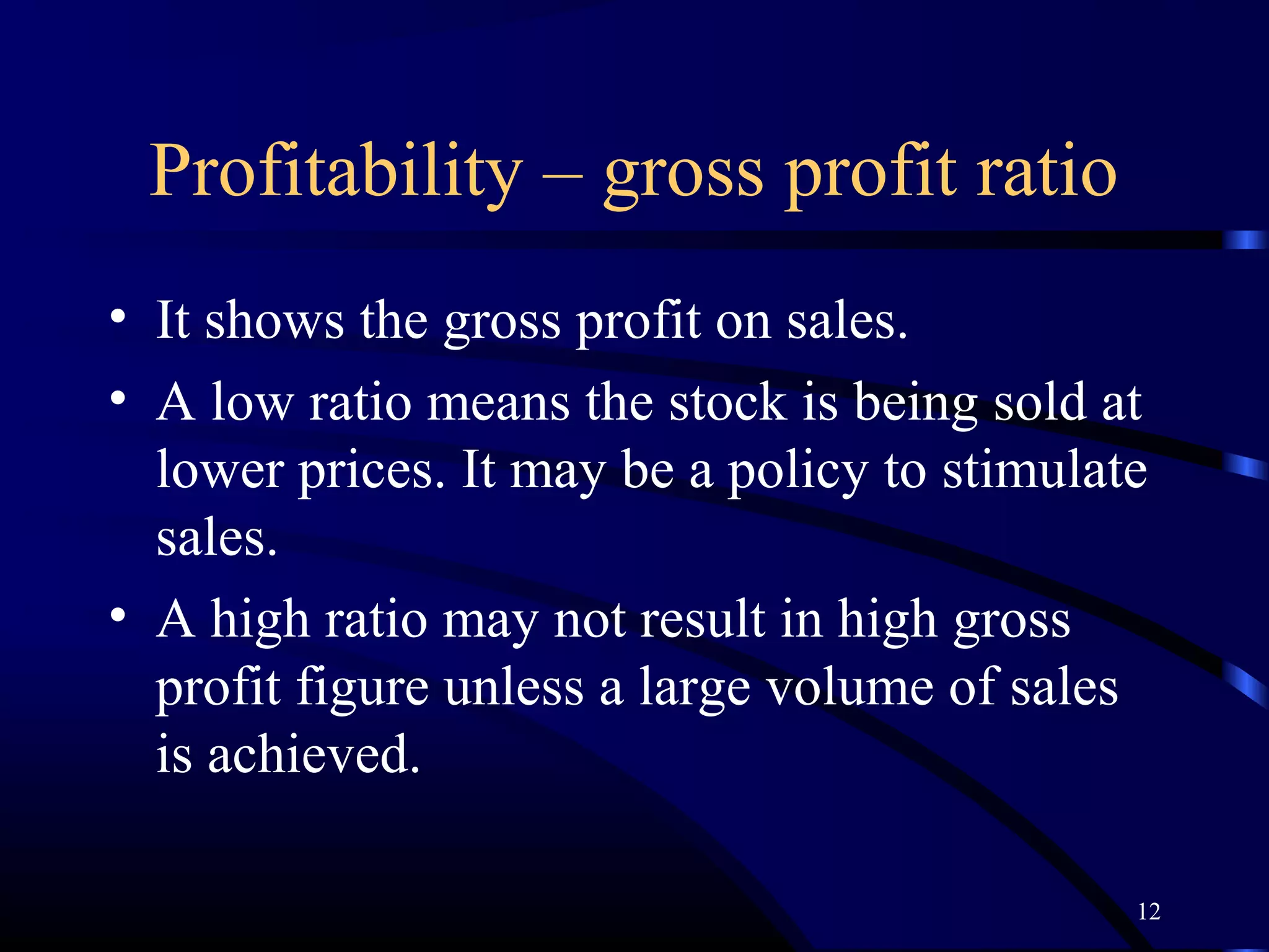 Profitability – gross profit ratio
• It shows the gross profit on sales.
• A low ratio means the stock is being sold at
  lower prices. It may be a policy to stimulate
  sales.
• A high ratio may not result in high gross
  profit figure unless a large volume of sales
  is achieved.

                                              12
 