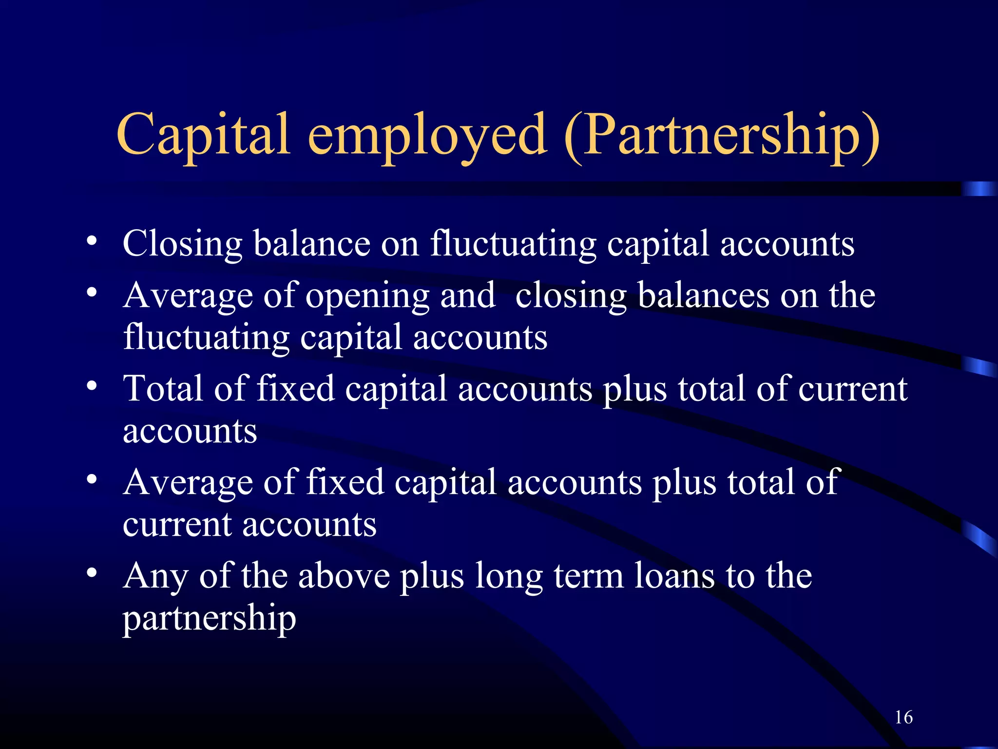 Capital employed (Partnership)
• Closing balance on fluctuating capital accounts
• Average of opening and closing balances on the
  fluctuating capital accounts
• Total of fixed capital accounts plus total of current
  accounts
• Average of fixed capital accounts plus total of
  current accounts
• Any of the above plus long term loans to the
  partnership

                                                      16
 