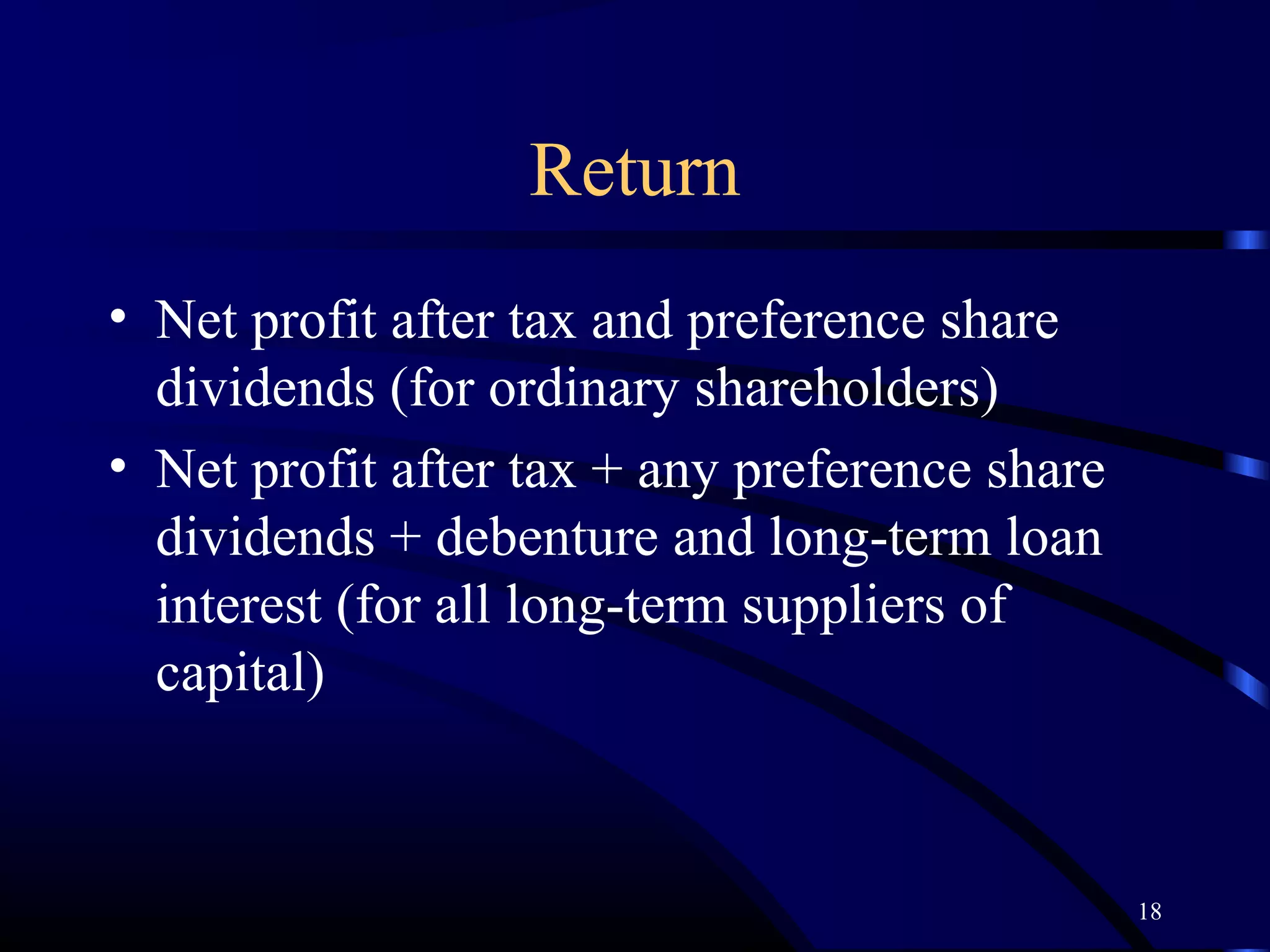 Return
• Net profit after tax and preference share
  dividends (for ordinary shareholders)
• Net profit after tax + any preference share
  dividends + debenture and long-term loan
  interest (for all long-term suppliers of
  capital)



                                                18
 