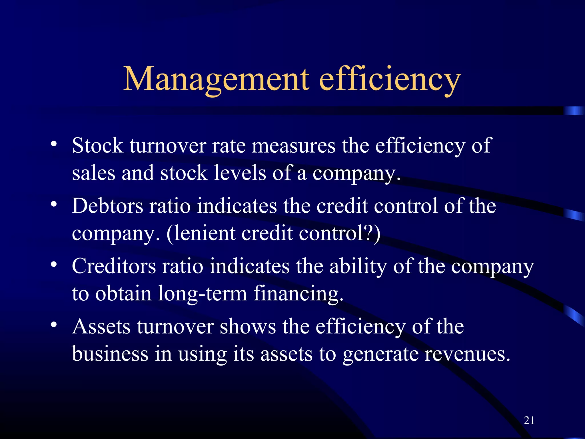 Management efficiency
• Stock turnover rate measures the efficiency of
  sales and stock levels of a company.
• Debtors ratio indicates the credit control of the
  company. (lenient credit control?)
• Creditors ratio indicates the ability of the company
  to obtain long-term financing.
• Assets turnover shows the efficiency of the
  business in using its assets to generate revenues.

                                                    21
 