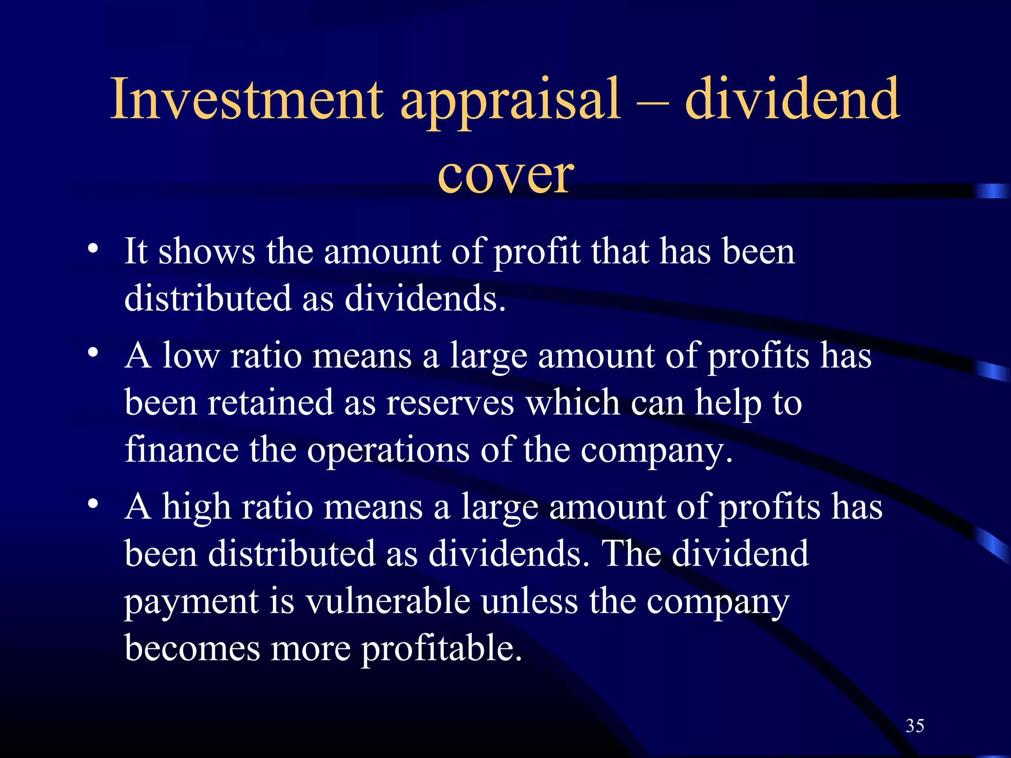 Investment appraisal – dividend
             cover
• It shows the amount of profit that has been
  distributed as dividends.
• A low ratio means a large amount of profits has
  been retained as reserves which can help to
  finance the operations of the company.
• A high ratio means a large amount of profits has
  been distributed as dividends. The dividend
  payment is vulnerable unless the company
  becomes more profitable.
                                                     35
 