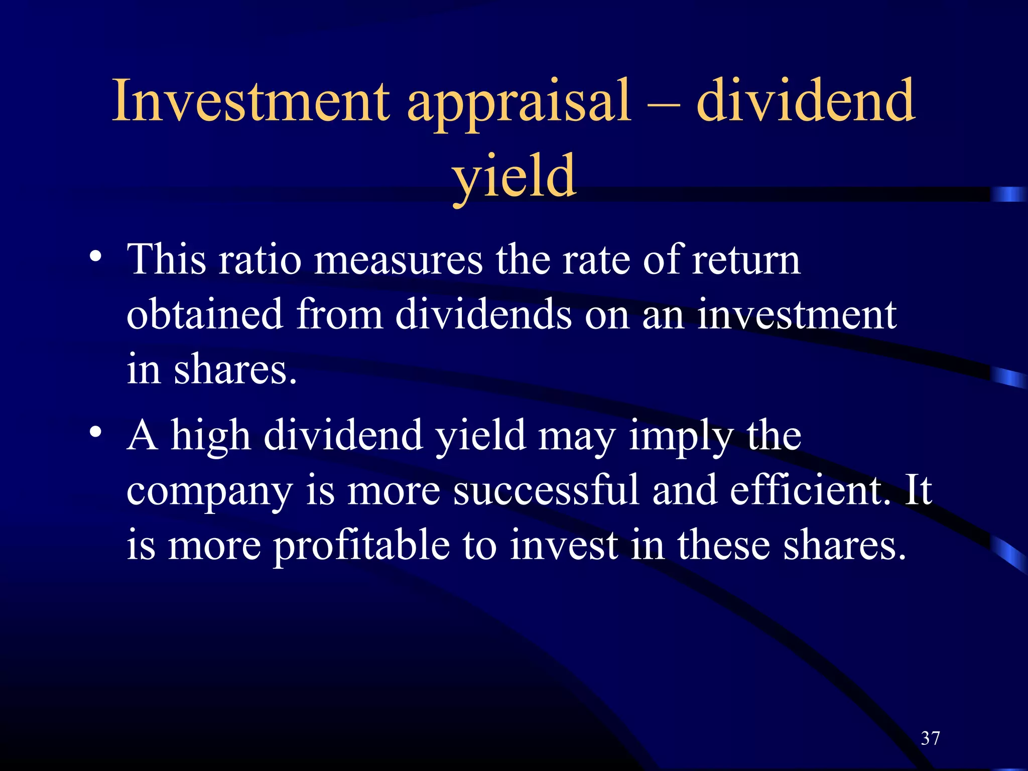 Investment appraisal – dividend
              yield
• This ratio measures the rate of return
  obtained from dividends on an investment
  in shares.
• A high dividend yield may imply the
  company is more successful and efficient. It
  is more profitable to invest in these shares.



                                              37
 