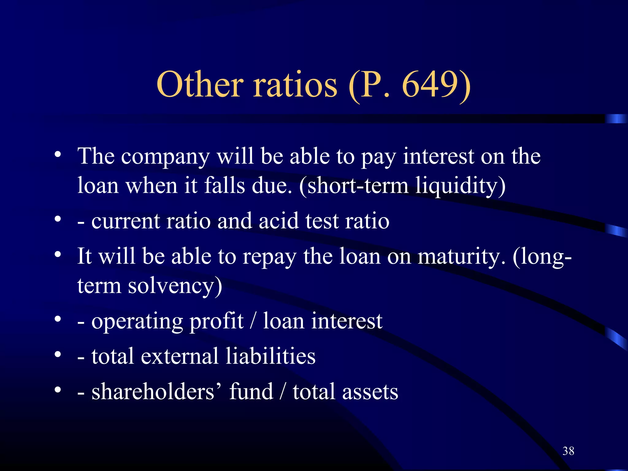 Other ratios (P. 649)
• The company will be able to pay interest on the
  loan when it falls due. (short-term liquidity)
• - current ratio and acid test ratio
• It will be able to repay the loan on maturity. (long-
  term solvency)
• - operating profit / loan interest
• - total external liabilities
• - shareholders’ fund / total assets

                                                     38
 