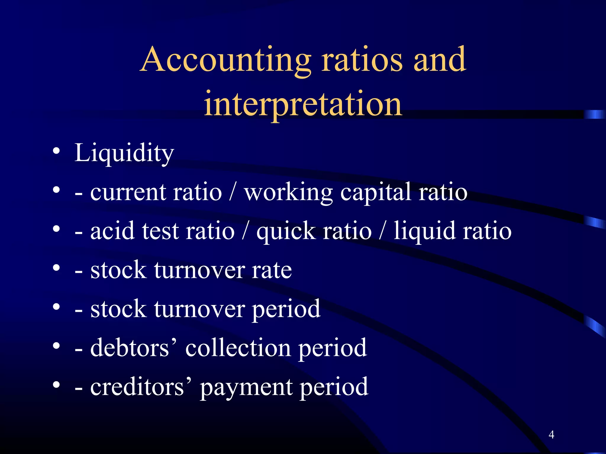 Accounting ratios and
             interpretation
•   Liquidity
•   - current ratio / working capital ratio
•   - acid test ratio / quick ratio / liquid ratio
•   - stock turnover rate
•   - stock turnover period
•   - debtors’ collection period
•   - creditors’ payment period
                                                     4
 