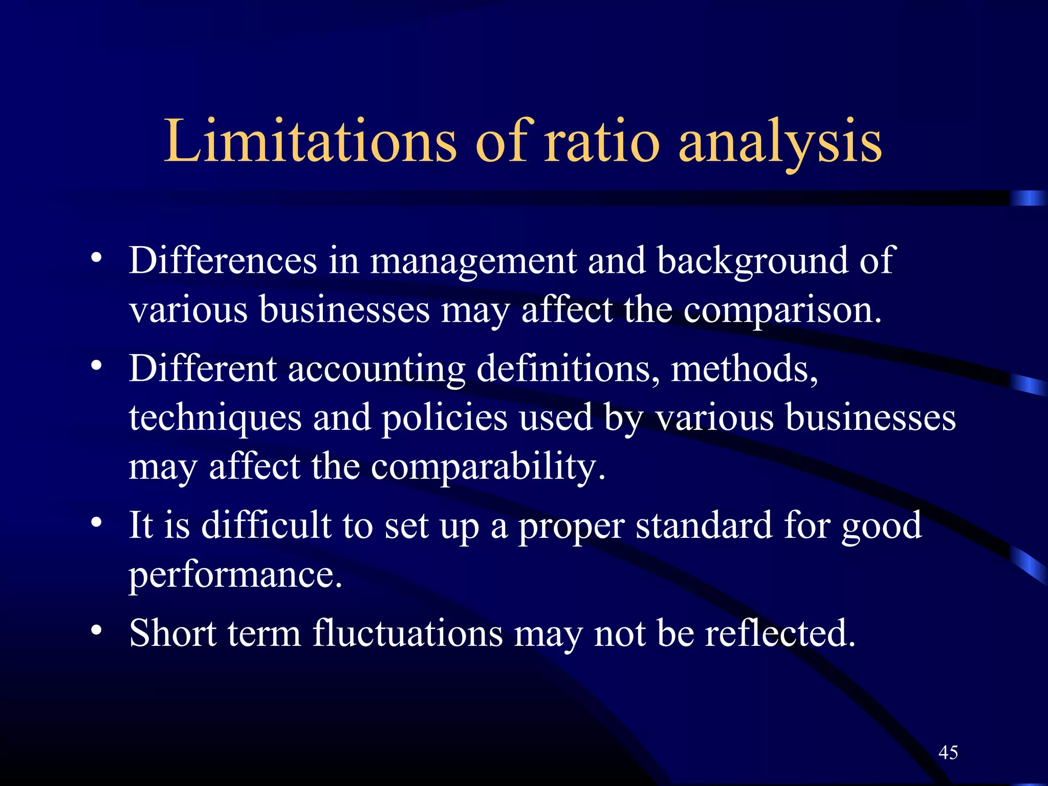 Limitations of ratio analysis
• Differences in management and background of
  various businesses may affect the comparison.
• Different accounting definitions, methods,
  techniques and policies used by various businesses
  may affect the comparability.
• It is difficult to set up a proper standard for good
  performance.
• Short term fluctuations may not be reflected.

                                                    45
 