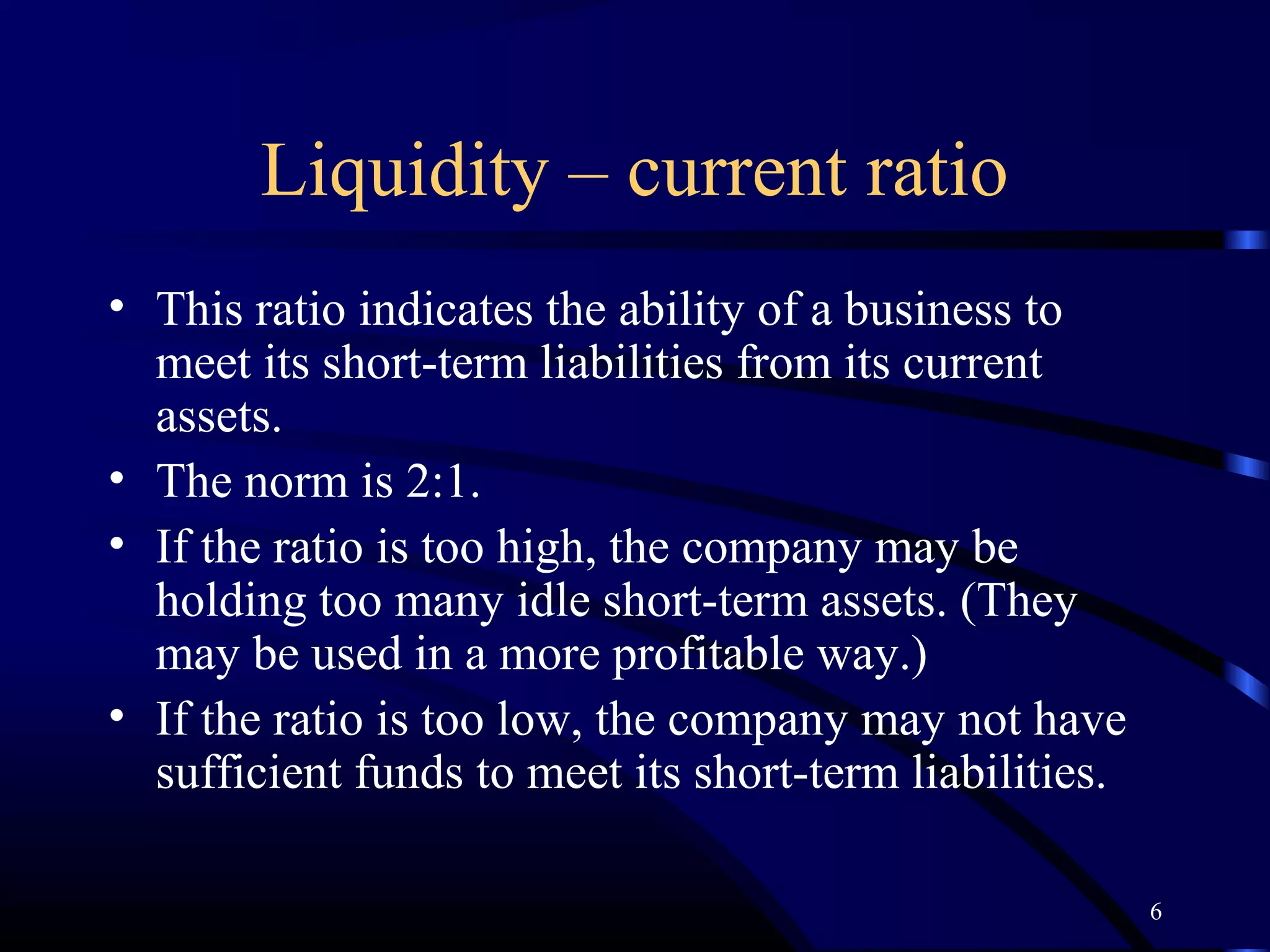 Liquidity – current ratio
• This ratio indicates the ability of a business to
  meet its short-term liabilities from its current
  assets.
• The norm is 2:1.
• If the ratio is too high, the company may be
  holding too many idle short-term assets. (They
  may be used in a more profitable way.)
• If the ratio is too low, the company may not have
  sufficient funds to meet its short-term liabilities.

                                                         6
 