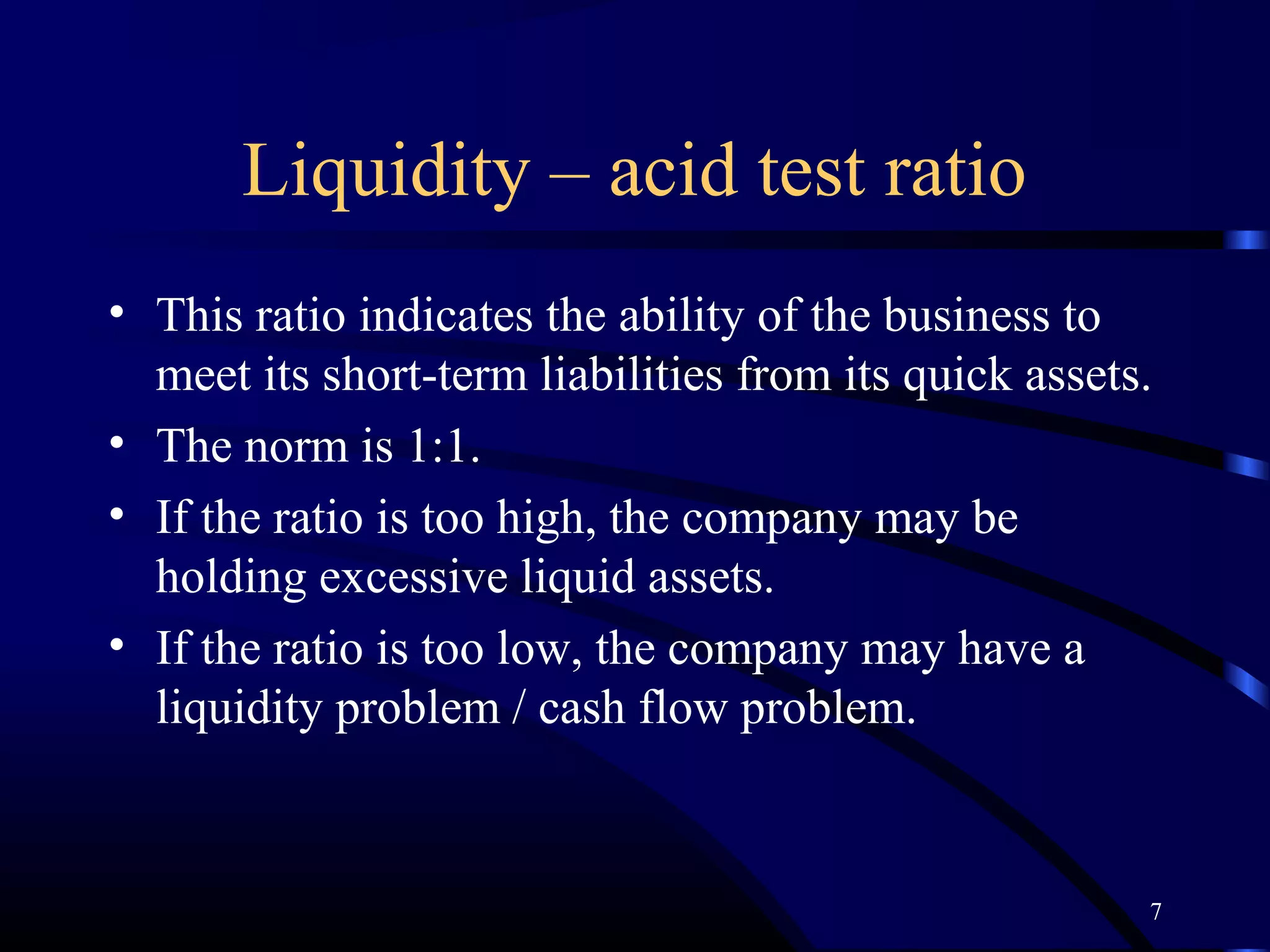 Liquidity – acid test ratio
• This ratio indicates the ability of the business to
  meet its short-term liabilities from its quick assets.
• The norm is 1:1.
• If the ratio is too high, the company may be
  holding excessive liquid assets.
• If the ratio is too low, the company may have a
  liquidity problem / cash flow problem.


                                                       7
 