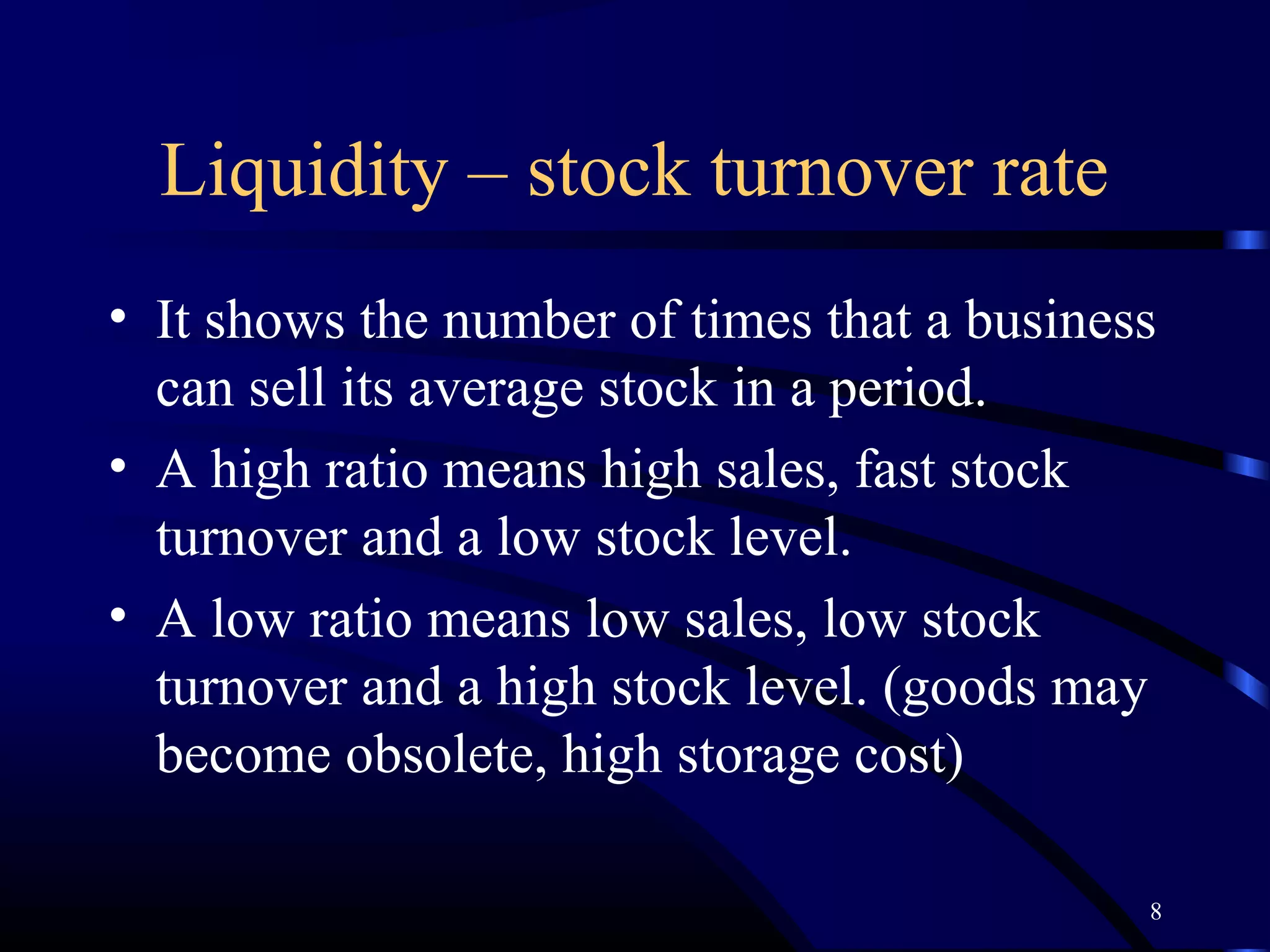 Liquidity – stock turnover rate
• It shows the number of times that a business
  can sell its average stock in a period.
• A high ratio means high sales, fast stock
  turnover and a low stock level.
• A low ratio means low sales, low stock
  turnover and a high stock level. (goods may
  become obsolete, high storage cost)

                                             8
 