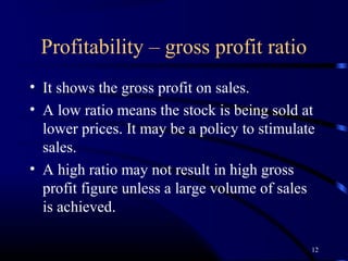 Profitability – gross profit ratio
• It shows the gross profit on sales.
• A low ratio means the stock is being sold at
  lower prices. It may be a policy to stimulate
  sales.
• A high ratio may not result in high gross
  profit figure unless a large volume of sales
  is achieved.

                                              12
 