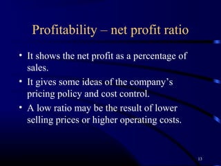 Profitability – net profit ratio
• It shows the net profit as a percentage of
  sales.
• It gives some ideas of the company’s
  pricing policy and cost control.
• A low ratio may be the result of lower
  selling prices or higher operating costs.


                                               13
 
