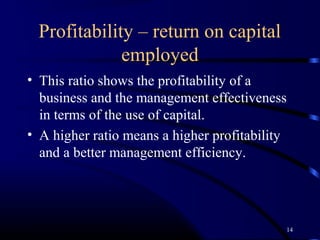 Profitability – return on capital
             employed
• This ratio shows the profitability of a
  business and the management effectiveness
  in terms of the use of capital.
• A higher ratio means a higher profitability
  and a better management efficiency.




                                            14
 