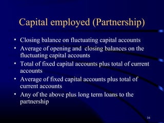 Capital employed (Partnership)
• Closing balance on fluctuating capital accounts
• Average of opening and closing balances on the
  fluctuating capital accounts
• Total of fixed capital accounts plus total of current
  accounts
• Average of fixed capital accounts plus total of
  current accounts
• Any of the above plus long term loans to the
  partnership

                                                      16
 
