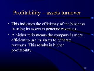 Profitability – assets turnover
• This indicates the efficiency of the business
  in using its assets to generate revenues.
• A higher ratio means the company is more
  efficient to use its assets to generate
  revenues. This results in higher
  profitability.



                                              19
 