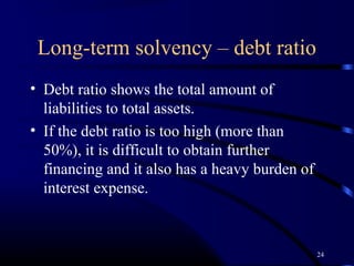Long-term solvency – debt ratio
• Debt ratio shows the total amount of
  liabilities to total assets.
• If the debt ratio is too high (more than
  50%), it is difficult to obtain further
  financing and it also has a heavy burden of
  interest expense.



                                                24
 