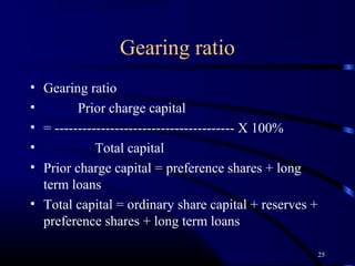 Gearing ratio
• Gearing ratio
•        Prior charge capital
• = --------------------------------------- X 100%
•            Total capital
• Prior charge capital = preference shares + long
  term loans
• Total capital = ordinary share capital + reserves +
  preference shares + long term loans

                                                        25
 