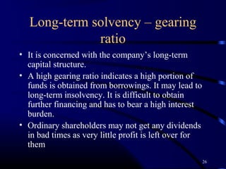 Long-term solvency – gearing
             ratio
• It is concerned with the company’s long-term
  capital structure.
• A high gearing ratio indicates a high portion of
  funds is obtained from borrowings. It may lead to
  long-term insolvency. It is difficult to obtain
  further financing and has to bear a high interest
  burden.
• Ordinary shareholders may not get any dividends
  in bad times as very little profit is left over for
  them
                                                        26
 