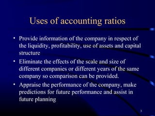 Uses of accounting ratios
• Provide information of the company in respect of
  the liquidity, profitability, use of assets and capital
  structure
• Eliminate the effects of the scale and size of
  different companies or different years of the same
  company so comparison can be provided.
• Appraise the performance of the company, make
  predictions for future performance and assist in
  future planning
                                                        3
 