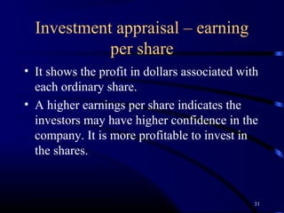 Investment appraisal – earning
            per share
• It shows the profit in dollars associated with
  each ordinary share.
• A higher earnings per share indicates the
  investors may have higher confidence in the
  company. It is more profitable to invest in
  the shares.



                                               31
 