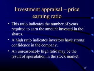 Investment appraisal – price
          earning ratio
• This ratio indicates the number of years
  required to earn the amount invested in the
  shares.
• A high ratio indicates investors have strong
  confidence in the company.
• An unreasonably high ratio may be the
  result of speculation in the stock market.

                                             33
 